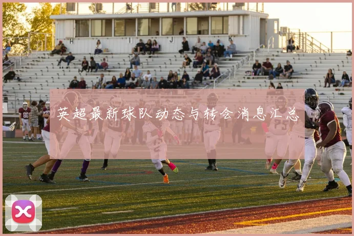 英超最新球队动态与转会消息汇总