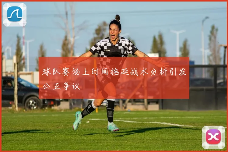 球队赛场上时间拖延战术分析引发公正争议