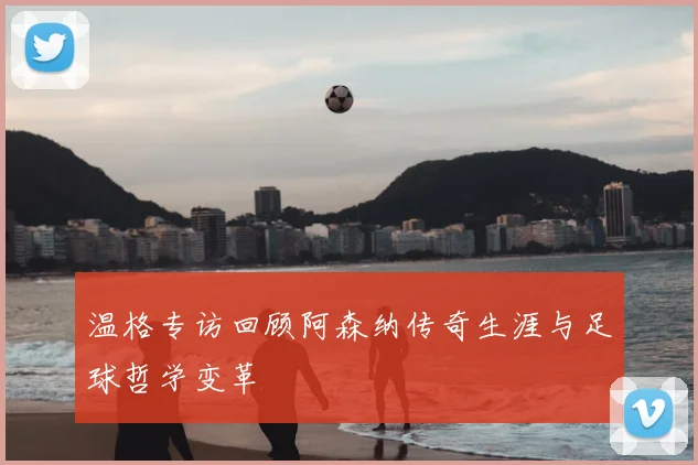 温格专访回顾阿森纳传奇生涯与足球哲学变革