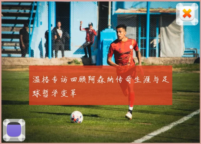 温格专访回顾阿森纳传奇生涯与足球哲学变革