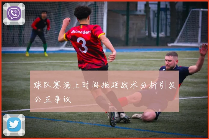 球队赛场上时间拖延战术分析引发公正争议