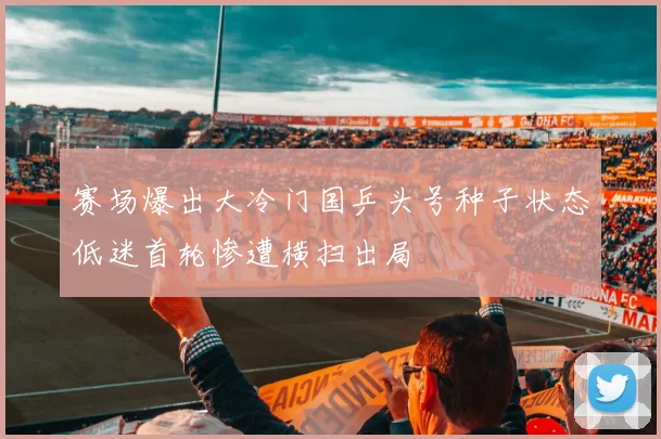 赛场爆出大冷门国乒头号种子状态低迷首轮惨遭横扫出局