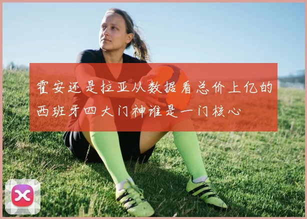 霍安还是拉亚从数据看总价上亿的西班牙四大门神谁是一门核心